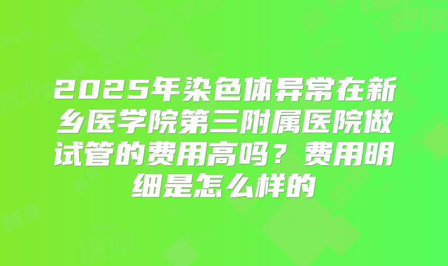 2025年染色体异常在新乡医学院第三附属医院做试管的费用高吗？费用明细是怎么样的