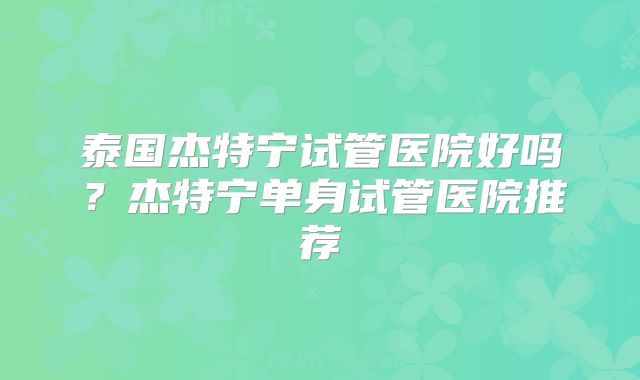 泰国杰特宁试管医院好吗？杰特宁单身试管医院推荐