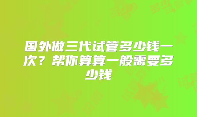 国外做三代试管多少钱一次？帮你算算一般需要多少钱