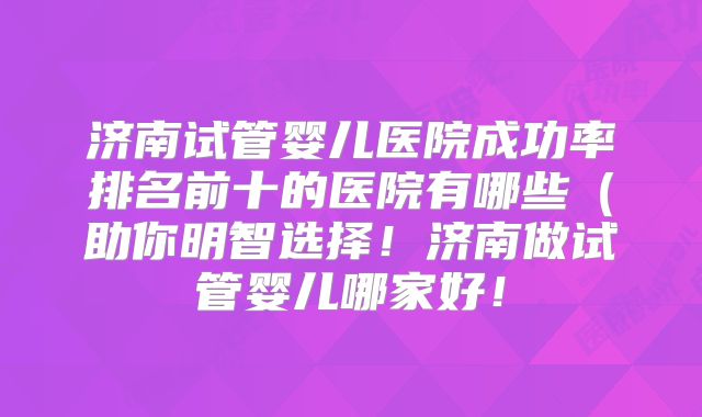 济南试管婴儿医院成功率排名前十的医院有哪些（助你明智选择！济南做试管婴儿哪家好！