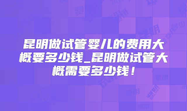 昆明做试管婴儿的费用大概要多少钱_昆明做试管大概需要多少钱!