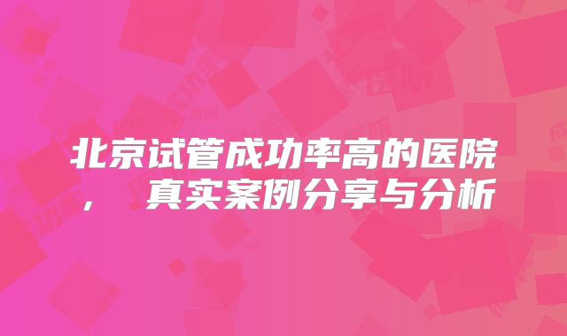 北京试管成功率高的医院， 真实案例分享与分析
