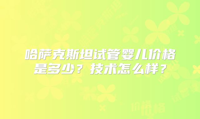 哈萨克斯坦试管婴儿价格是多少？技术怎么样？
