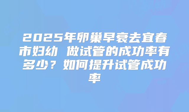 2025年卵巢早衰去宜春市妇幼 做试管的成功率有多少?如何提升试管成功率
