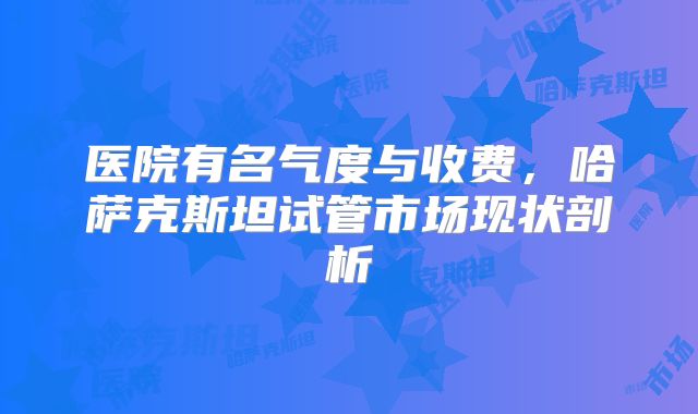 医院有名气度与收费，哈萨克斯坦试管市场现状剖析