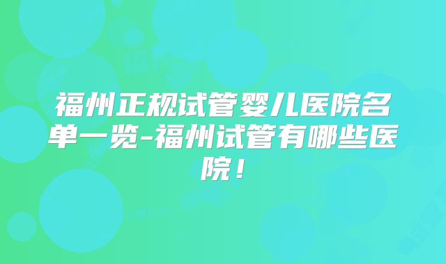 福州正规试管婴儿医院名单一览-福州试管有哪些医院！