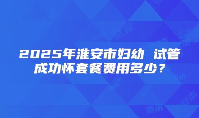 2025年淮安市妇幼 试管成功怀套餐费用多少?