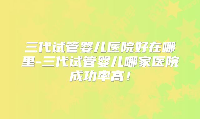 三代试管婴儿医院好在哪里-三代试管婴儿哪家医院成功率高！