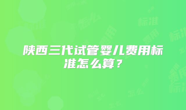 陕西三代试管婴儿费用标准怎么算？