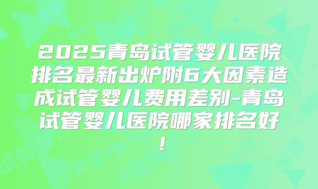 2025青岛试管婴儿医院排名最新出炉附6大因素造成试管婴儿费用差别-青岛试管婴儿医院哪家排名好！