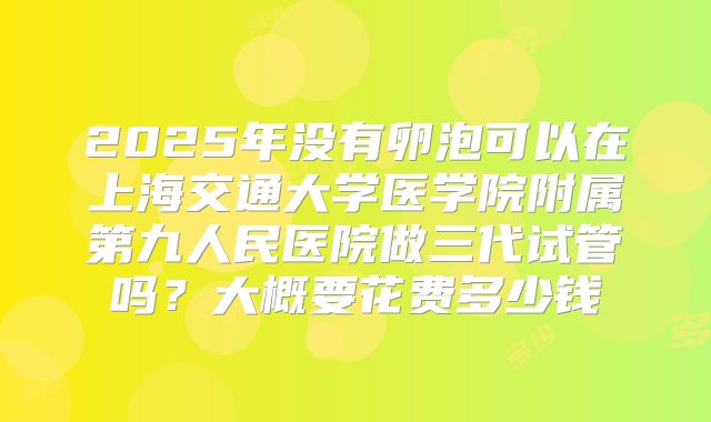 2025年没有卵泡可以在上海交通大学医学院附属第九人民医院做三代试管吗？大概要花费多少钱