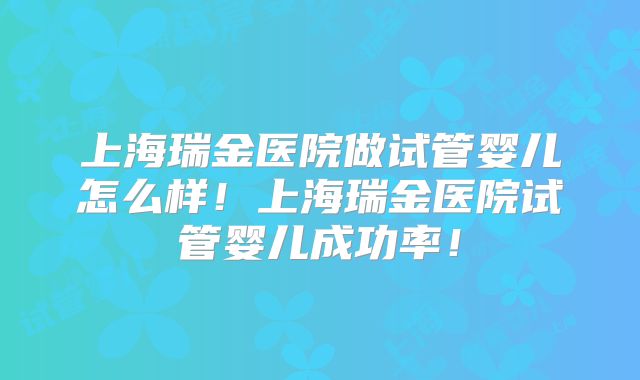 上海瑞金医院做试管婴儿怎么样！上海瑞金医院试管婴儿成功率！