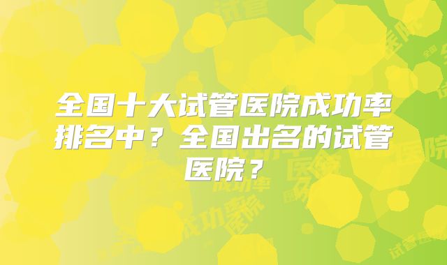 全国十大试管医院成功率排名中?全国出名的试管医院?