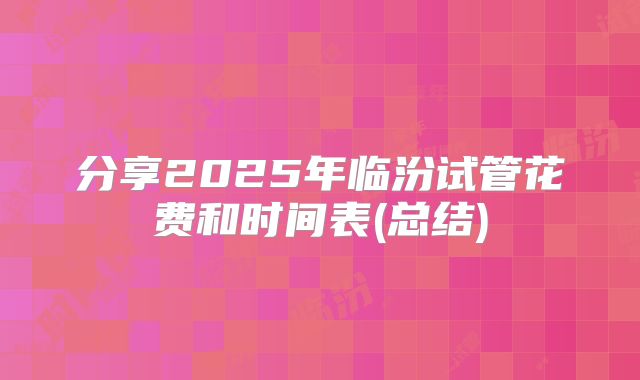 分享2025年临汾试管花费和时间表(总结)