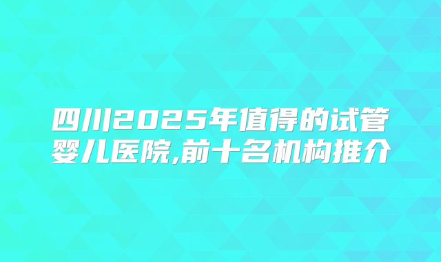 四川2025年值得的试管婴儿医院,前十名机构推介