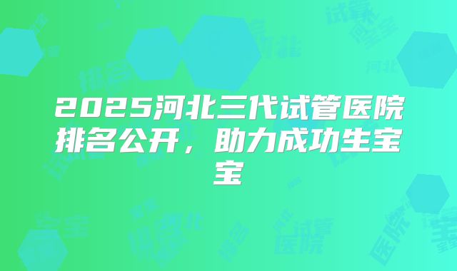 2025河北三代试管医院排名公开，助力成功生宝宝