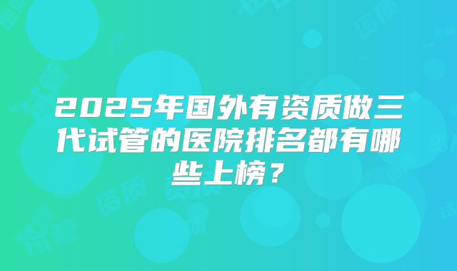2025年国外有资质做三代试管的医院排名都有哪些上榜？