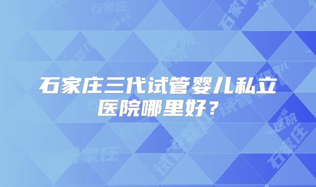 石家庄三代试管婴儿私立医院哪里好？