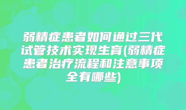 弱精症患者如何通过三代试管技术实现生育(弱精症患者治疗流程和注意事项全有哪些)
