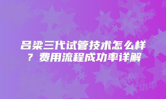 吕梁三代试管技术怎么样?费用流程成功率详解