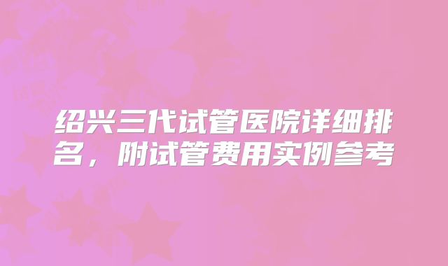 绍兴三代试管医院详细排名，附试管费用实例参考