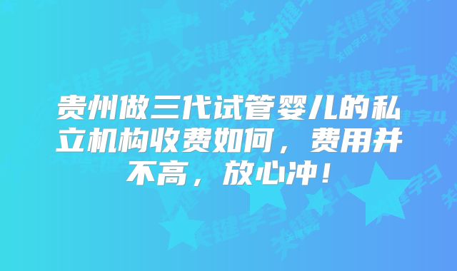 贵州做三代试管婴儿的私立机构收费如何，费用并不高，放心冲！