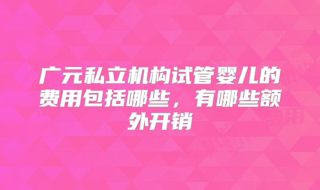 广元私立机构试管婴儿的费用包括哪些，有哪些额外开销