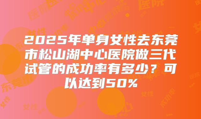 2025年单身女性去东莞市松山湖中心医院做三代试管的成功率有多少?可以达到50%
