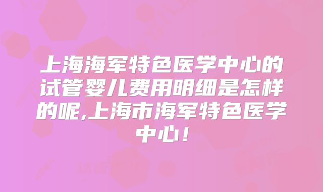 上海海军特色医学中心的试管婴儿费用明细是怎样的呢,上海市海军特色医学中心！