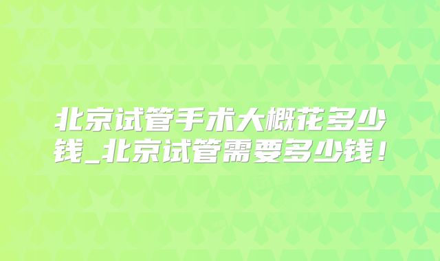 北京试管手术大概花多少钱_北京试管需要多少钱！