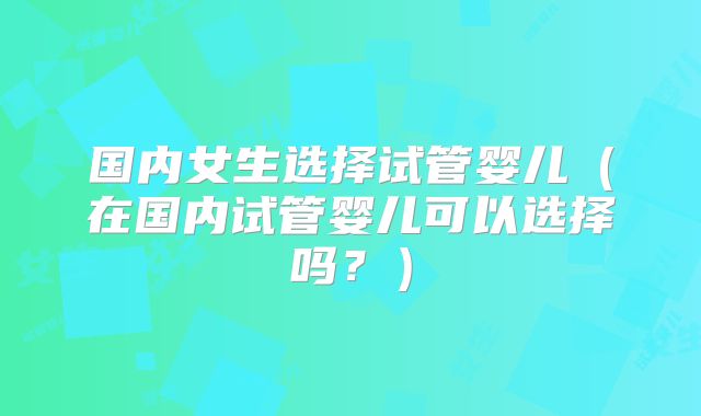 国内女生选择试管婴儿(在国内试管婴儿可以选择吗?)