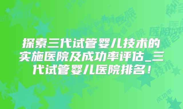 探索三代试管婴儿技术的实施医院及成功率评估_三代试管婴儿医院排名！