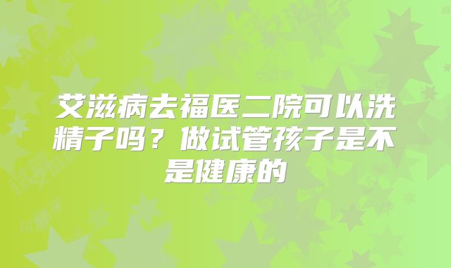 艾滋病去福医二院可以洗精子吗?做试管孩子是不是健康的