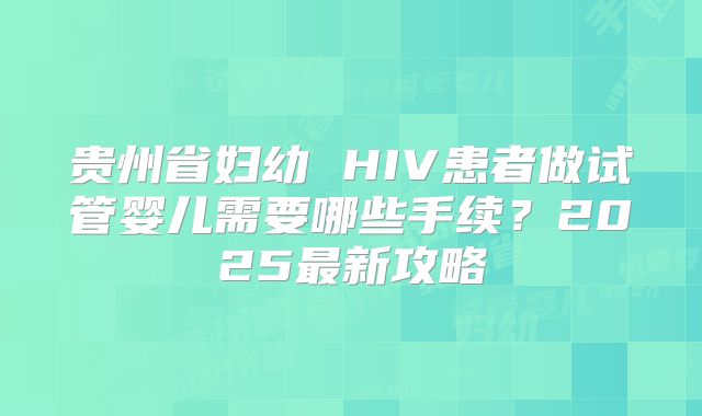 贵州省妇幼 HIV患者做试管婴儿需要哪些手续？2025最新攻略