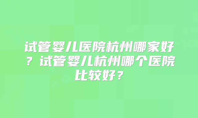 试管婴儿医院杭州哪家好?试管婴儿杭州哪个医院比较好?