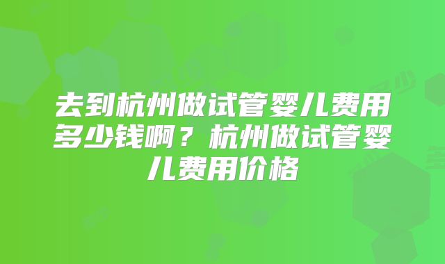 去到杭州做试管婴儿费用多少钱啊？杭州做试管婴儿费用价格