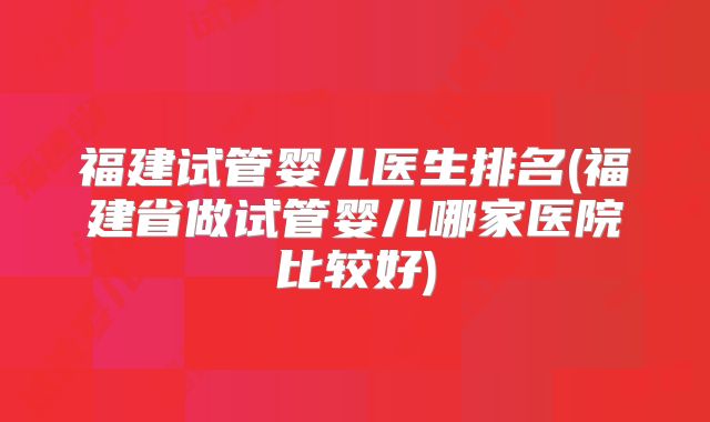 福建试管婴儿医生排名(福建省做试管婴儿哪家医院比较好)