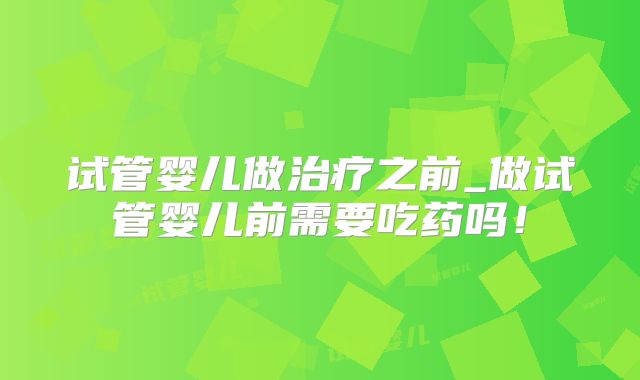 试管婴儿做治疗之前_做试管婴儿前需要吃药吗！