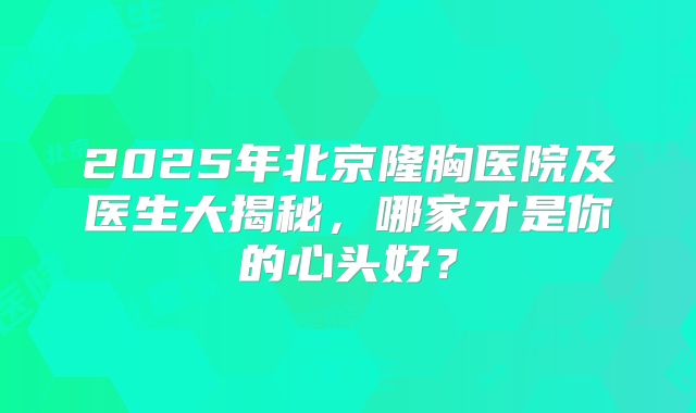 2025年北京隆胸医院及医生大揭秘，哪家才是你的心头好？