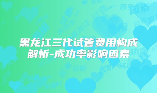 黑龙江三代试管费用构成解析-成功率影响因素