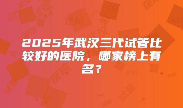 2025年武汉三代试管比较好的医院，哪家榜上有名？
