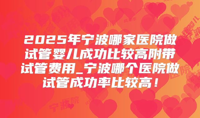 2025年宁波哪家医院做试管婴儿成功比较高附带试管费用_宁波哪个医院做试管成功率比较高！