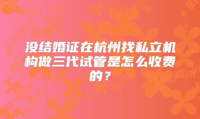 没结婚证在杭州找私立机构做三代试管是怎么收费的？
