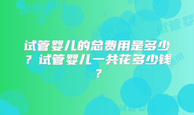 试管婴儿的总费用是多少？试管婴儿一共花多少钱？