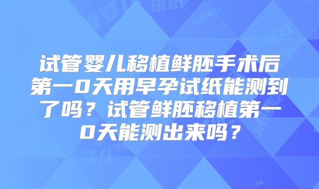 试管婴儿移植鲜胚手术后第一0天用早孕试纸能测到了吗？试管鲜胚移植第一0天能测出来吗？