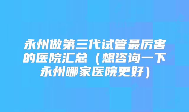 永州做第三代试管最厉害的医院汇总（想咨询一下永州哪家医院更好）