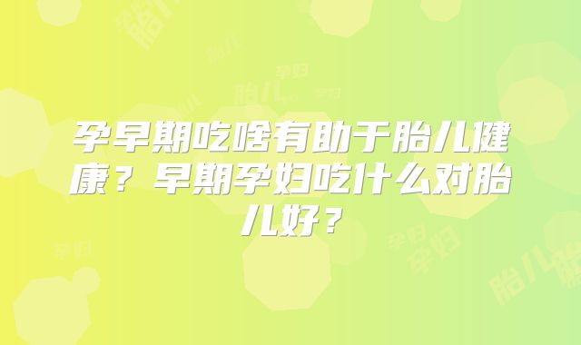 孕早期吃啥有助于胎儿健康?早期孕妇吃什么对胎儿好?