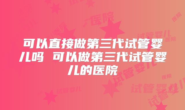 可以直接做第三代试管婴儿吗 可以做第三代试管婴儿的医院