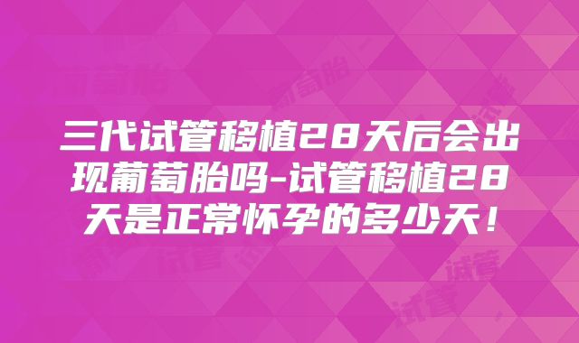 三代试管移植28天后会出现葡萄胎吗-试管移植28天是正常怀孕的多少天！