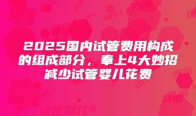 2025国内试管费用构成的组成部分，奉上4大妙招减少试管婴儿花费